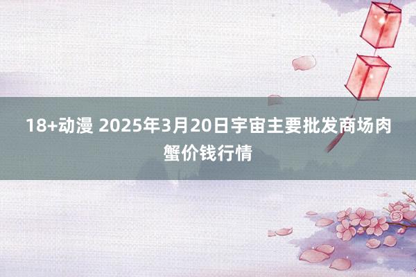 18+动漫 2025年3月20日宇宙主要批发商场肉蟹价钱行情
