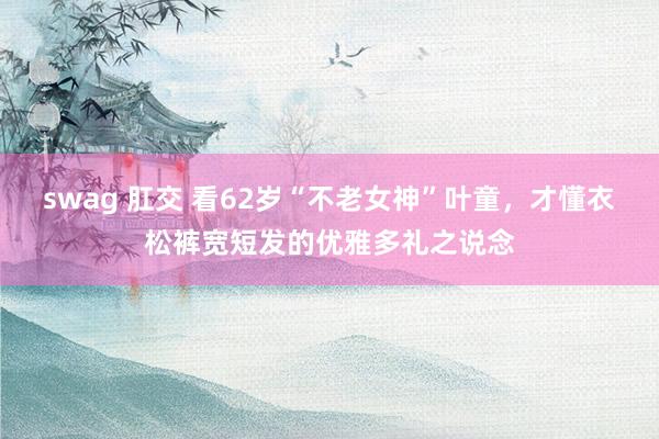swag 肛交 看62岁“不老女神”叶童，才懂衣松裤宽短发的优雅多礼之说念