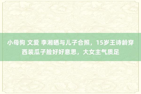 小母狗 文爱 李湘晒与儿子合照，15岁王诗龄穿西装瓜子脸好好意思，大女主气质足