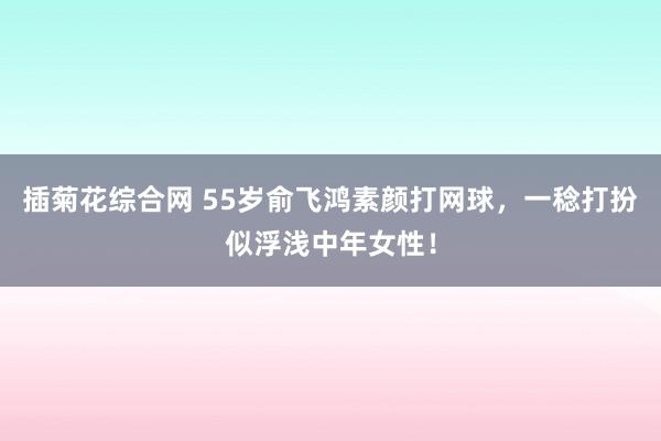 插菊花综合网 55岁俞飞鸿素颜打网球，一稔打扮似浮浅中年女性！
