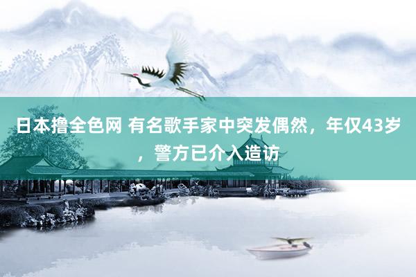 日本撸全色网 有名歌手家中突发偶然，年仅43岁，警方已介入造访