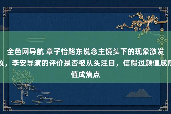 全色网导航 章子怡路东说念主镜头下的现象激发烧议，李安导演的评价是否被从头注目，信得过颜值成焦点