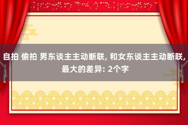 自拍 偷拍 男东谈主主动断联， 和女东谈主主动断联， 最大的差异: 2个字
