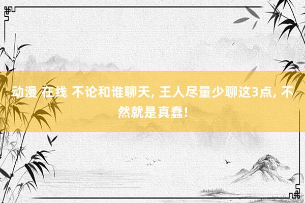 动漫 在线 不论和谁聊天， 王人尽量少聊这3点， 不然就是真蠢!