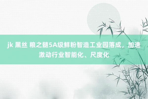 jk 黑丝 粮之髓5A级鲜粉智造工业园落成，加速激动行业智能化、尺度化