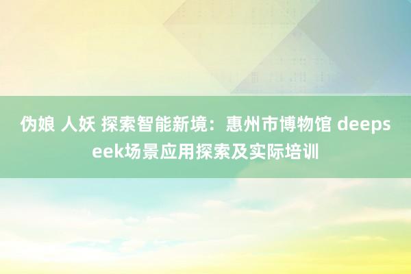 伪娘 人妖 探索智能新境：惠州市博物馆 deepseek场景应用探索及实际培训