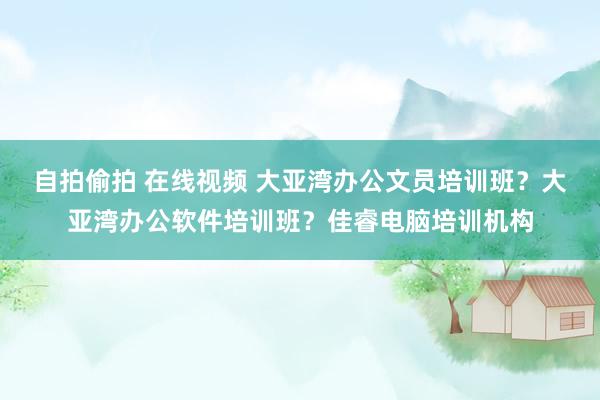 自拍偷拍 在线视频 大亚湾办公文员培训班？大亚湾办公软件培训班？佳睿电脑培训机构