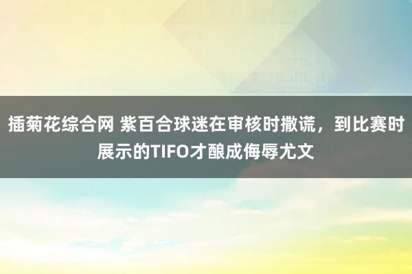 插菊花综合网 紫百合球迷在审核时撒谎，到比赛时展示的TIFO才酿成侮辱尤文