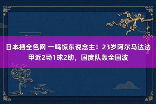 日本撸全色网 一鸣惊东说念主！23岁阿尔马达法甲近2场1球2助，国度队轰全国波
