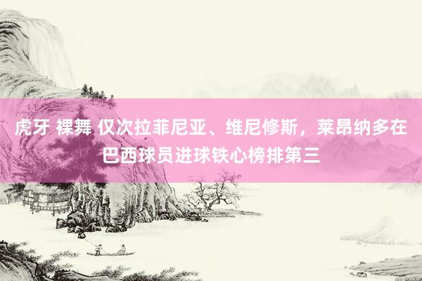 虎牙 裸舞 仅次拉菲尼亚、维尼修斯，莱昂纳多在巴西球员进球铁心榜排第三