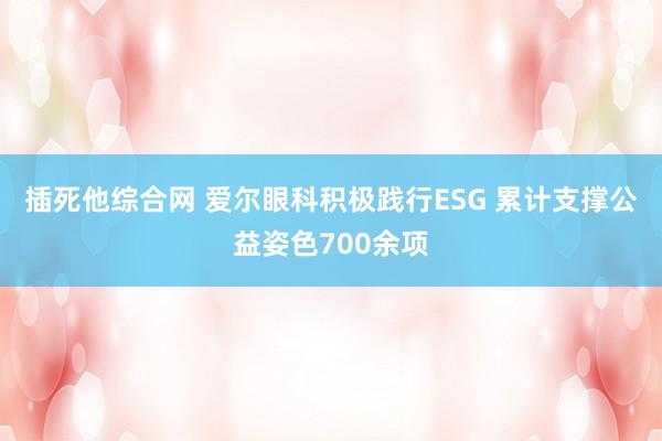 插死他综合网 爱尔眼科积极践行ESG 累计支撑公益姿色700余项