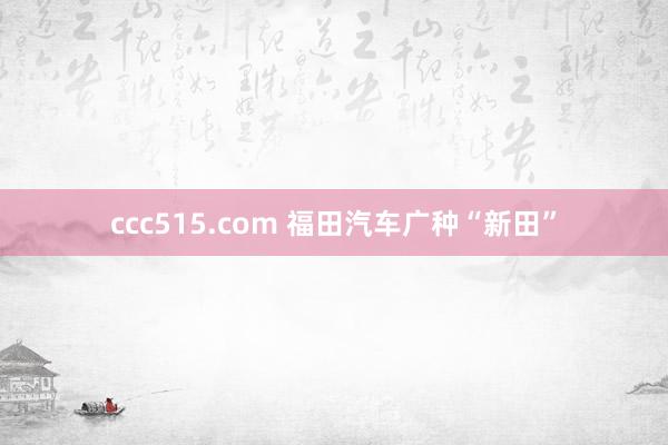 ccc515.com 福田汽车广种“新田”