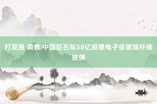 打屁股 调教 中国巨石拟58亿投建电子级玻璃纤维技俩