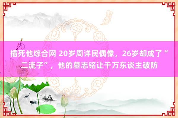插死他综合网 20岁周详民偶像，26岁却成了“二流子”，他的墓志铭让千万东谈主破防
