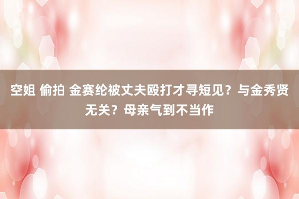 空姐 偷拍 金赛纶被丈夫殴打才寻短见？与金秀贤无关？母亲气到不当作