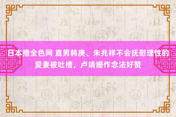 日本撸全色网 直男韩庚、朱兆祥不会抚慰理性的爱妻被吐槽，卢靖姗作念法好赞