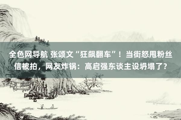 全色网导航 张颂文“狂飙翻车”！当街怒甩粉丝信被拍，网友炸锅：高启强东谈主设坍塌了？