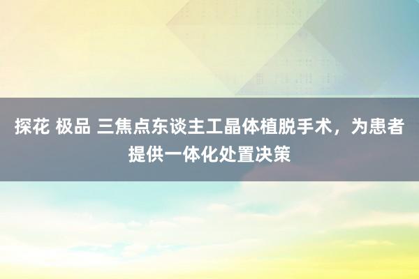 探花 极品 三焦点东谈主工晶体植脱手术，为患者提供一体化处置决策