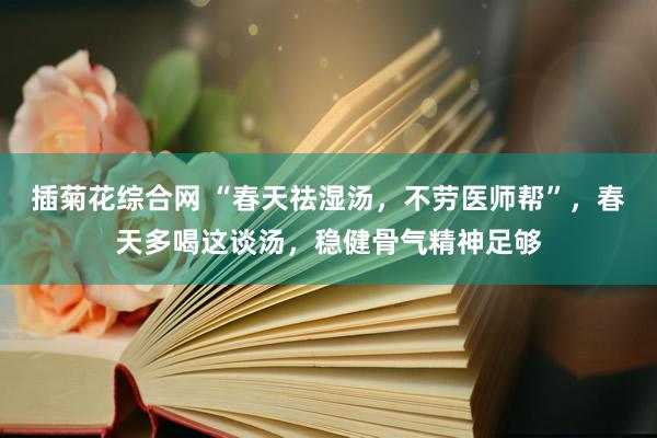 插菊花综合网 “春天祛湿汤，不劳医师帮”，春天多喝这谈汤，稳健骨气精神足够