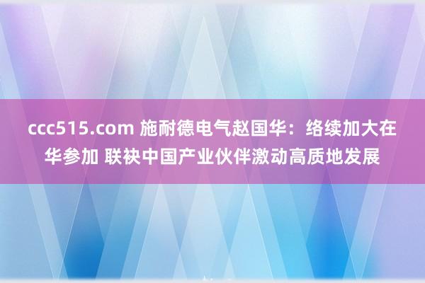 ccc515.com 施耐德电气赵国华：络续加大在华参加 联袂中国产业伙伴激动高质地发展