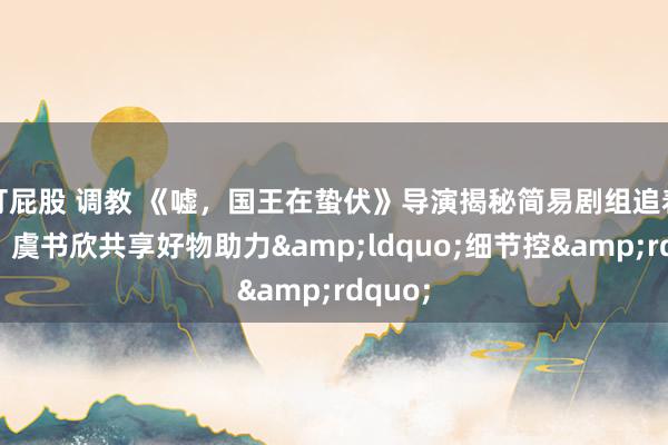 打屁股 调教 《嘘，国王在蛰伏》导演揭秘简易剧组追着雪跑，虞书欣共享好物助力&ldquo;细节控&rdquo;