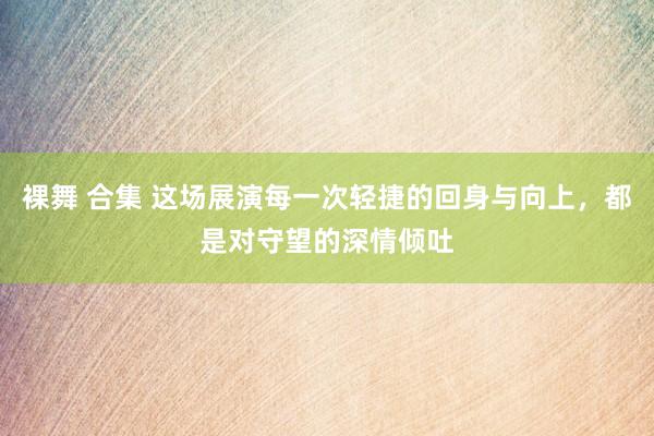 裸舞 合集 这场展演每一次轻捷的回身与向上，都是对守望的深情倾吐