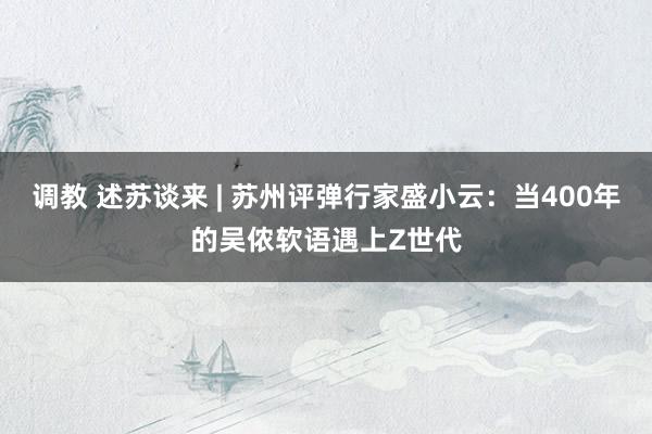 调教 述苏谈来 | 苏州评弹行家盛小云：当400年的吴侬软语遇上Z世代