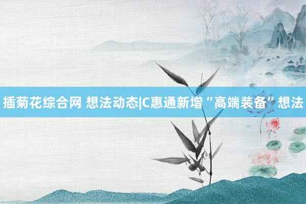 插菊花综合网 想法动态|C惠通新增“高端装备”想法