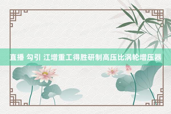 直播 勾引 江增重工得胜研制高压比涡轮增压器