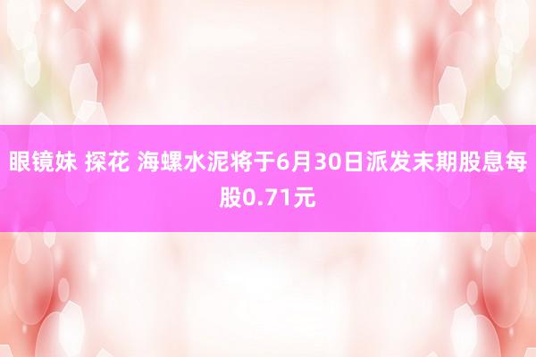 眼镜妹 探花 海螺水泥将于6月30日派发末期股息每股0.71元