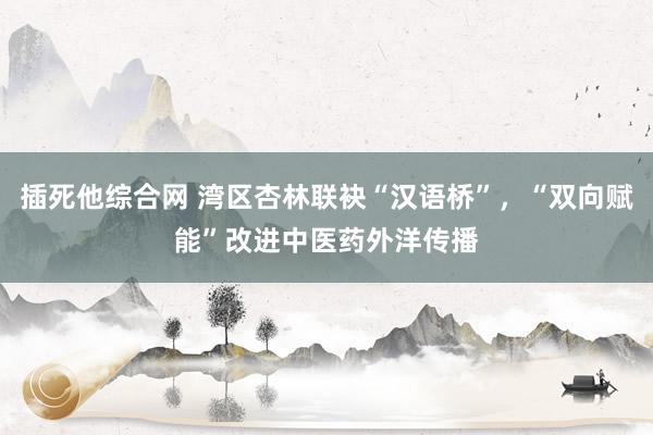 插死他综合网 湾区杏林联袂“汉语桥”，“双向赋能”改进中医药外洋传播