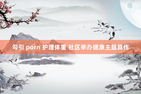 勾引 porn 护理体重 社区举办健康主题算作