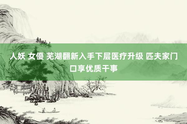人妖 女優 芜湖翻新入手下层医疗升级 匹夫家门口享优质干事