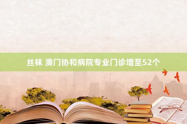 丝袜 澳门协和病院专业门诊增至52个