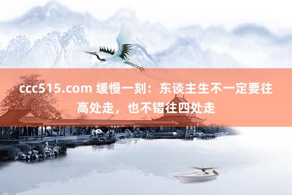 ccc515.com 缓慢一刻：东谈主生不一定要往高处走，也不错往四处走