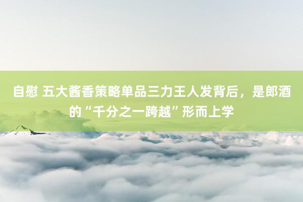 自慰 五大酱香策略单品三力王人发背后，是郎酒的“千分之一跨越”形而上学