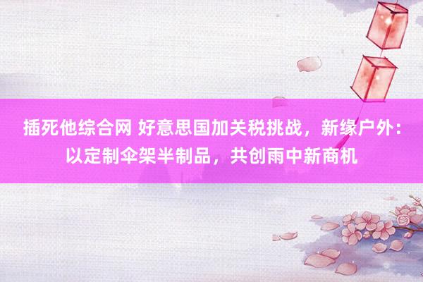插死他综合网 好意思国加关税挑战，新缘户外：以定制伞架半制品，共创雨中新商机