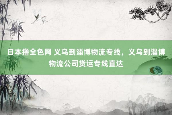 日本撸全色网 义乌到淄博物流专线，义乌到淄博物流公司货运专线直达