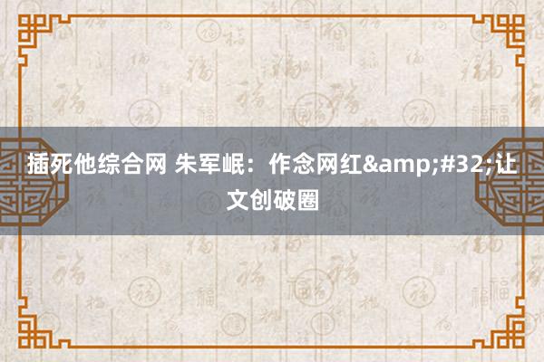 插死他综合网 朱军岷：作念网红&#32;让文创破圈