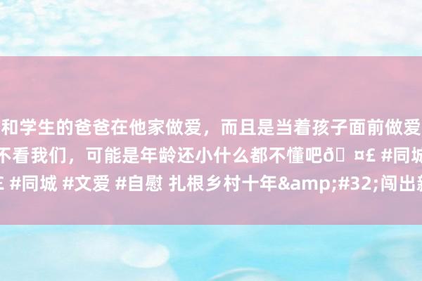 和学生的爸爸在他家做爱，而且是当着孩子面前做爱，太刺激了，孩子完全不看我们，可能是年龄还小什么都不懂吧🤣 #同城 #文爱 #自慰 扎根乡村十年&#32;闯出新农东谈主一派天