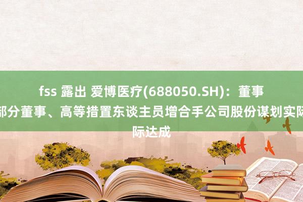 fss 露出 爱博医疗(688050.SH)：董事长及部分董事、高等措置东谈主员增合手公司股份谋划实际达成
