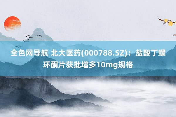 全色网导航 北大医药(000788.SZ)：盐酸丁螺环酮片获批增多10mg规格