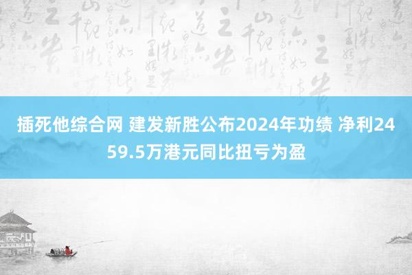 插死他综合网 建发新胜公布2024年功绩 净利2459.5万港元同比扭亏为盈