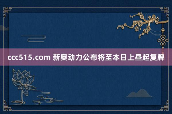 ccc515.com 新奥动力公布将至本日上昼起复牌