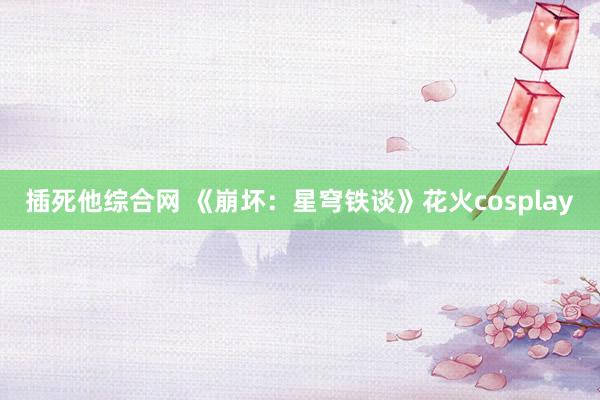 插死他综合网 《崩坏：星穹铁谈》花火cosplay