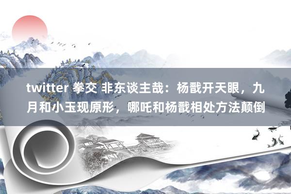 twitter 拳交 非东谈主哉：杨戬开天眼，九月和小玉现原形，哪吒和杨戬相处方法颠倒