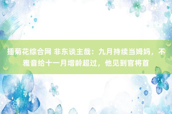插菊花综合网 非东谈主哉：九月持续当姆妈，不雅音给十一月增龄超过，他见到官将首