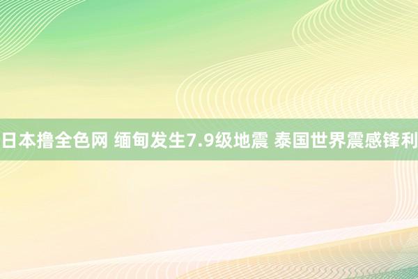 日本撸全色网 缅甸发生7.9级地震 泰国世界震感锋利