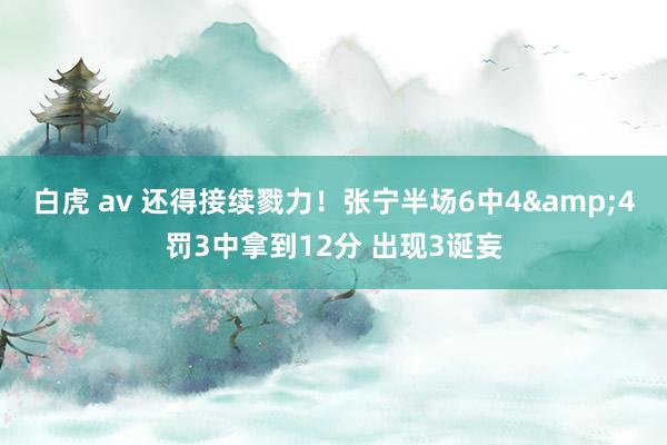 白虎 av 还得接续戮力！张宁半场6中4&4罚3中拿到12分 出现3诞妄