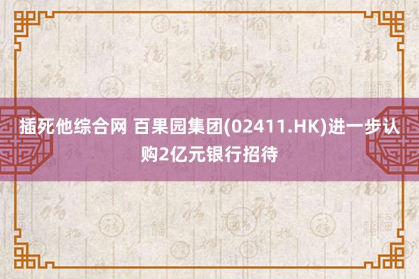 插死他综合网 百果园集团(02411.HK)进一步认购2亿元银行招待